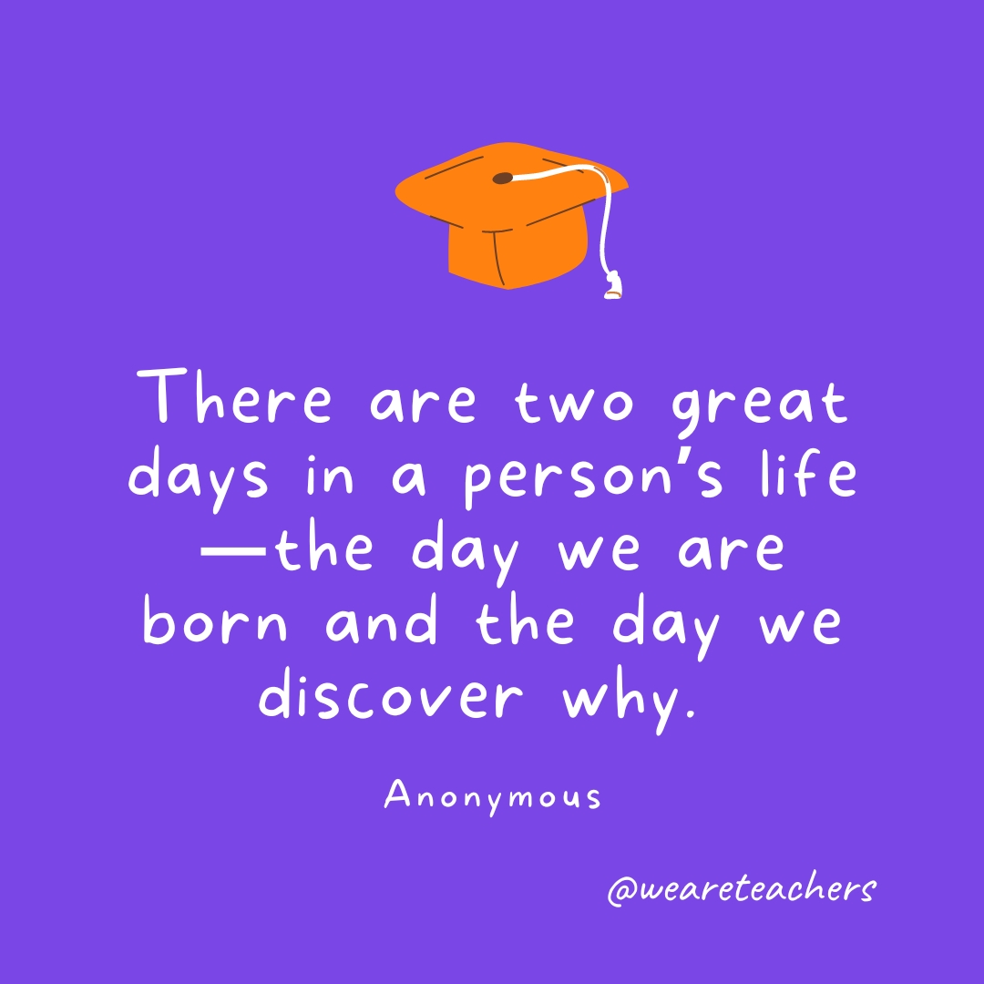 There are two great days in a person’s life—the day we are born and the day we discover why. —Anonymous There are two great days in a person’s life—the day we are born and the day we discover why. —Anonymous