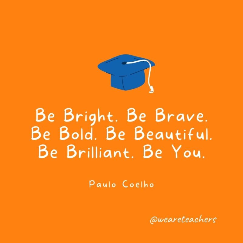 25 Inspirational Graduation Quotes To Celebrate Students of All Ages Be Bright. Be Brave. Be Bold. Be Beautiful. Be Brilliant. Be You. —Paulo Coelho