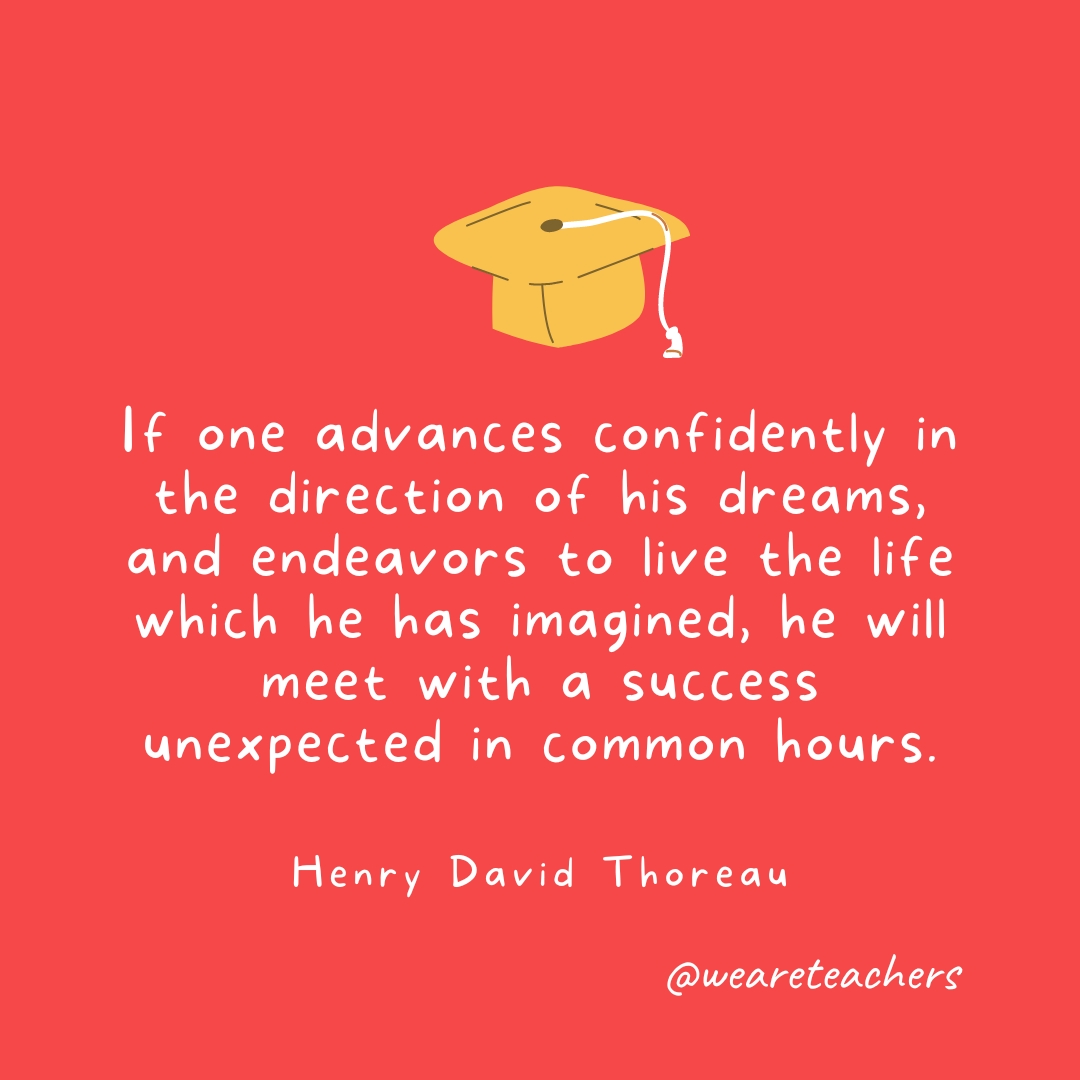 If one advances confidently in the direction of his dreams, and endeavors to live the life which he has imagined, he will meet with a success unexpected in common hours. —Henry David Thoreau Graduation Quotes: If one advances confidently in the direction of his dreams, and endeavors to live the life which he has imagined, he will meet with a success unexpected in common hours. —Henry David Thoreau