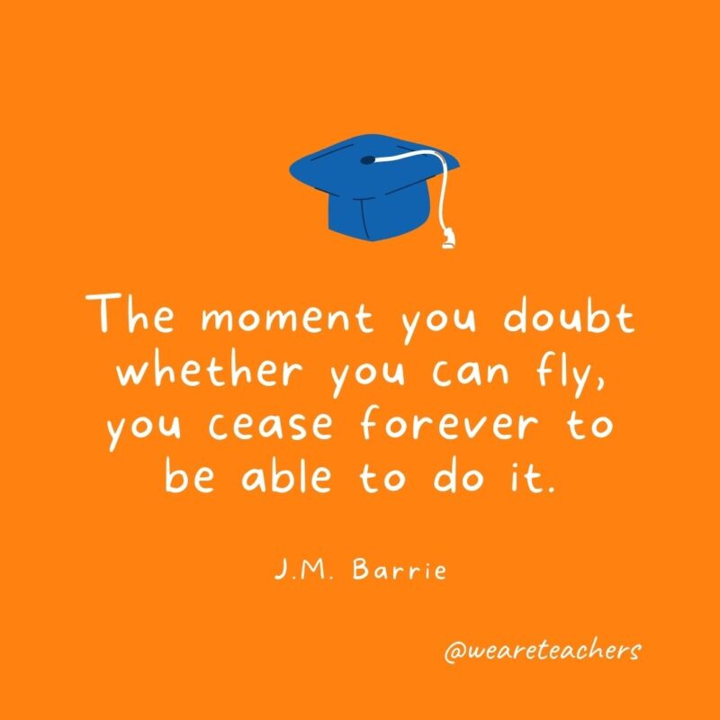 25 Inspirational Graduation Quotes To Celebrate Students of All Ages The moment you doubt whether you can fly, you cease forever to be able to do it. —J.M. Barrie