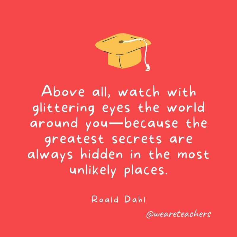 25 Inspirational Graduation Quotes To Celebrate Students of All Ages Above all, watch with glittering eyes the world around you—because the greatest secrets are always hidden in the most unlikely places. —Roald Dahl
