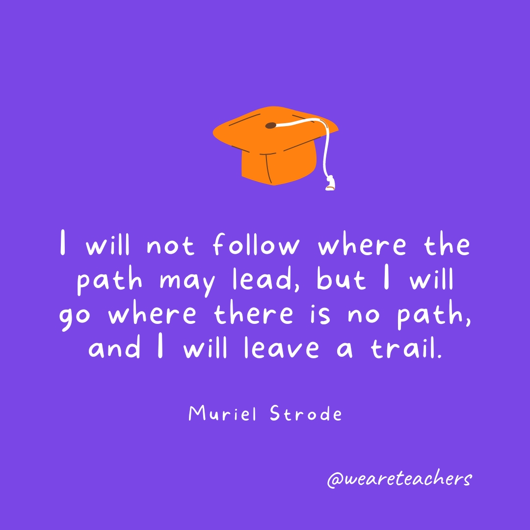 I will not follow where the path may lead, but I will go where there is no path, and I will leave a trail. I will not follow where the path may lead, but I will go where there is no path, and I will leave a trail.