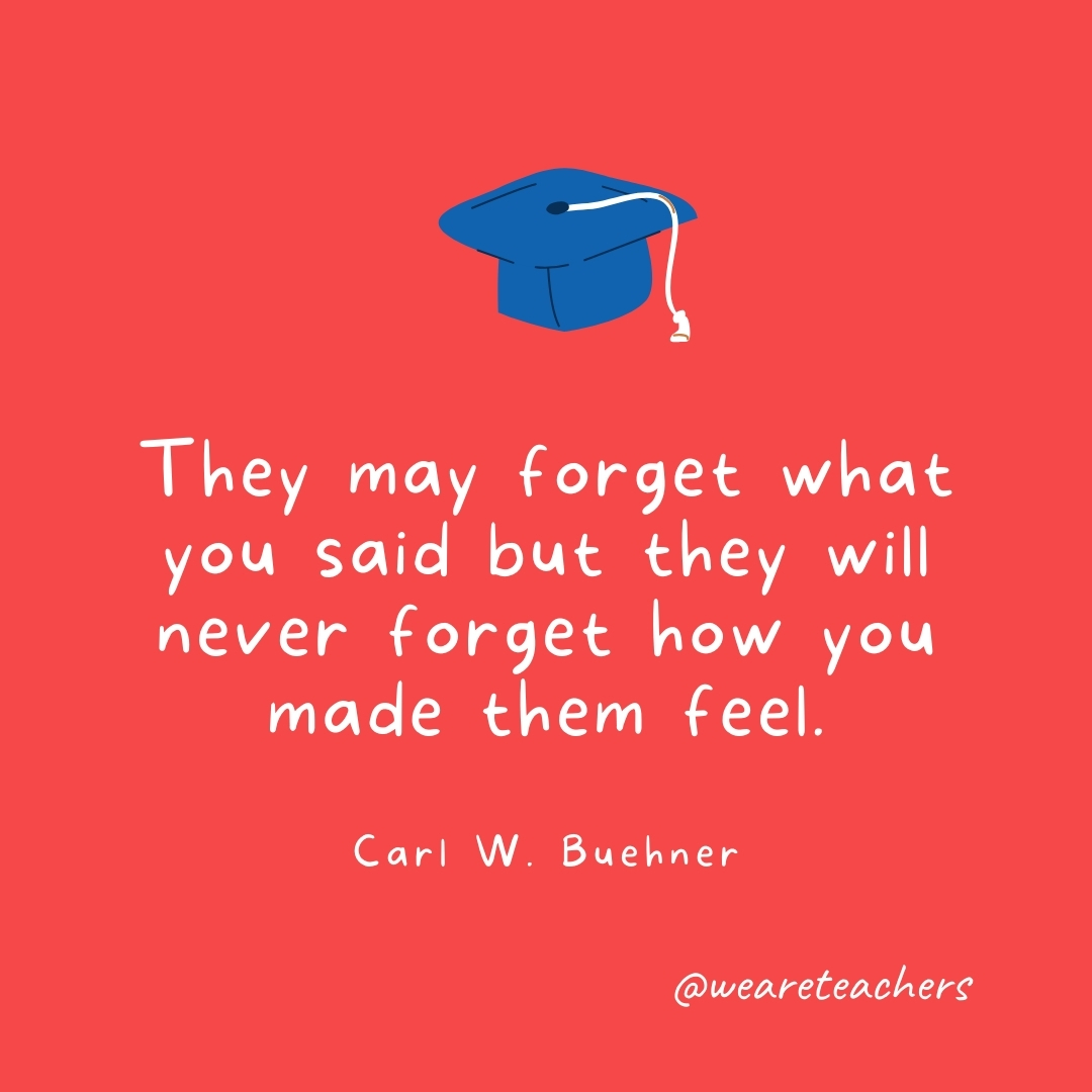 They may forget what you said but they will never forget how you made them feel. —Carl W. Buehner They may forget what you said but they will never forget how you made them feel. —Carl W. Buehner