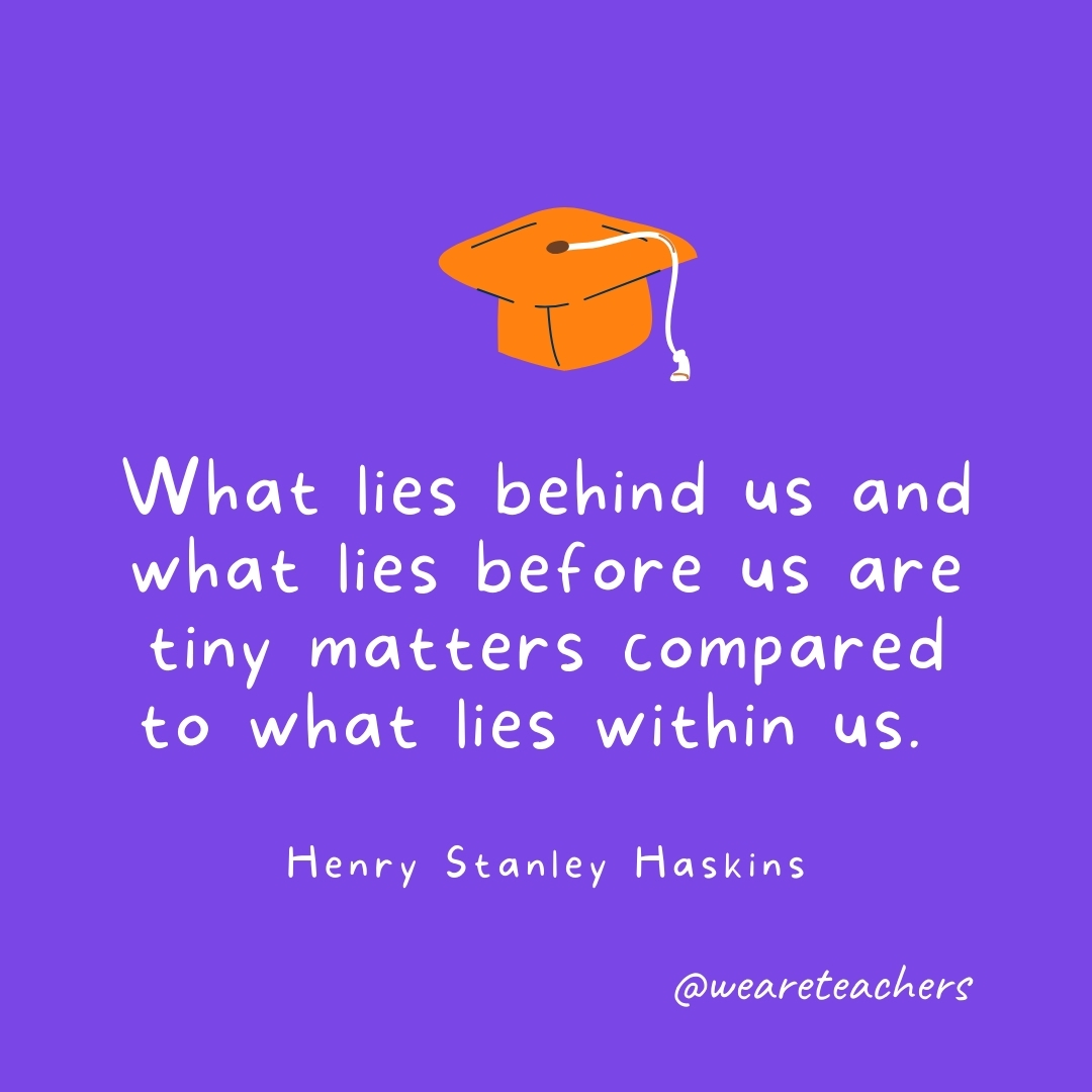 What lies behind us and what lies before us are tiny matters compared to what lies within us. —Henry Stanley Haskins Graduation Quotes: What lies behind us and what lies before us are tiny matters compared to what lies within us. —Henry Stanley Haskins