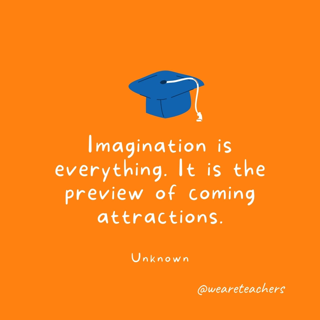 Imagination is everything. It is the preview of coming attractions. —Unknown Imagination is everything. It is the preview of coming attractions. —Unknown