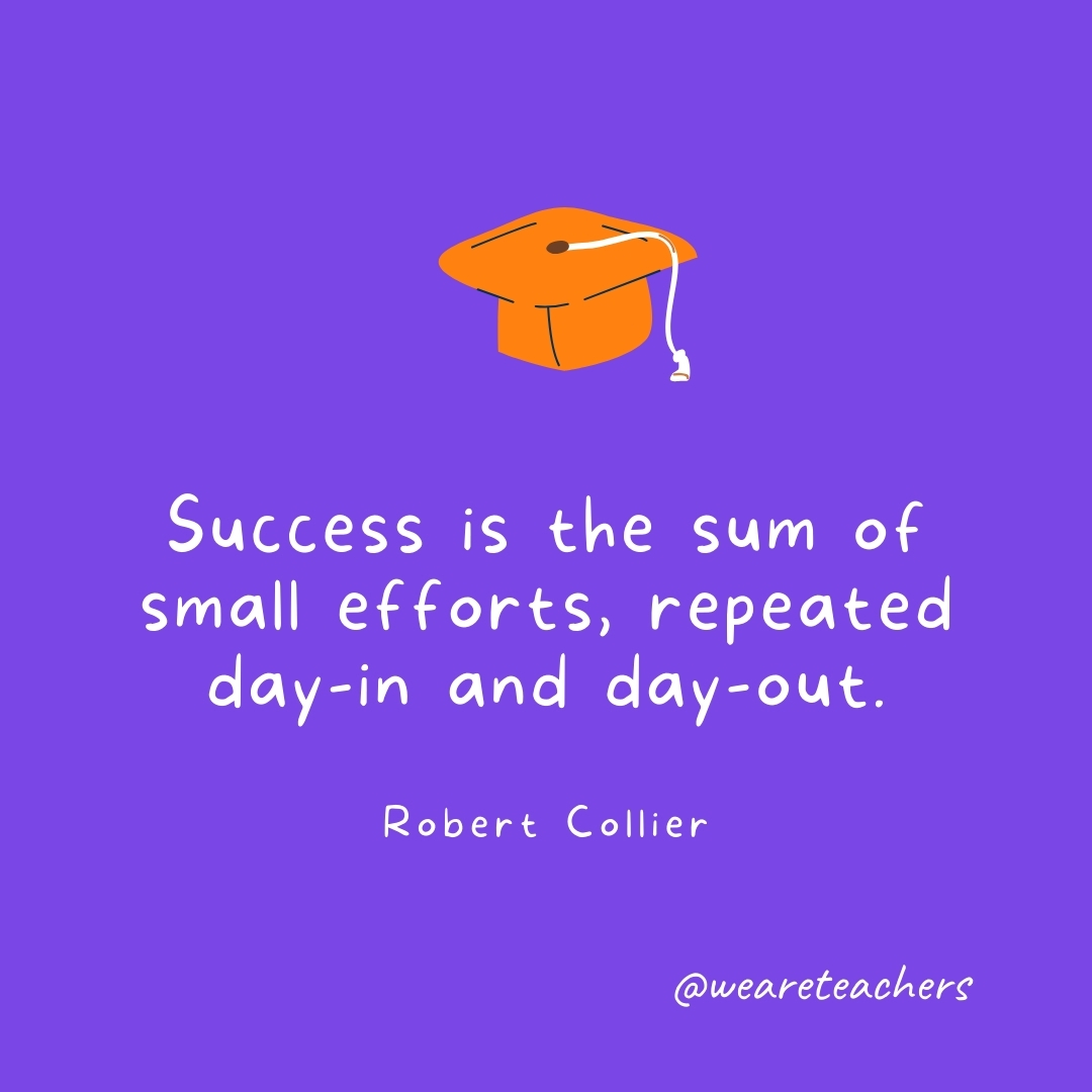 Success is the sum of small efforts, repeated day-in and day-out. —Robert Collier Graduation Quotes: Success is the sum of small efforts, repeated day-in and day-out. —Robert Collier