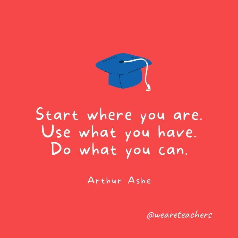 25 Inspirational Graduation Quotes To Celebrate Students of All Ages Start where you are. Use what you have. Do what you can. —Arthur Ashe