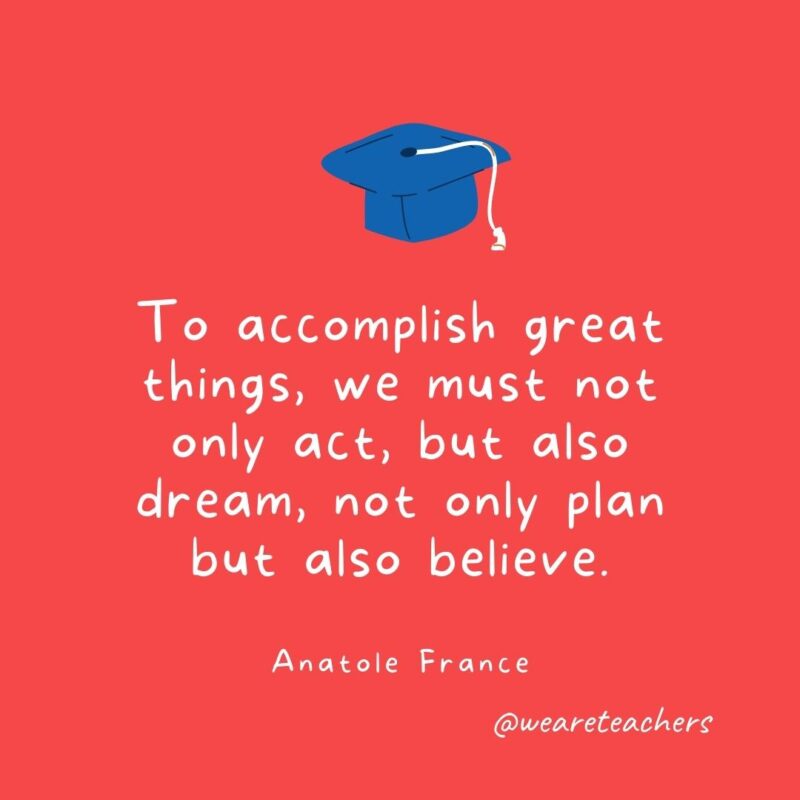 25 Inspirational Graduation Quotes To Celebrate Students of All Ages To accomplish great things, we must not only act, but also dream, not only plan but also believe. —Anatole France