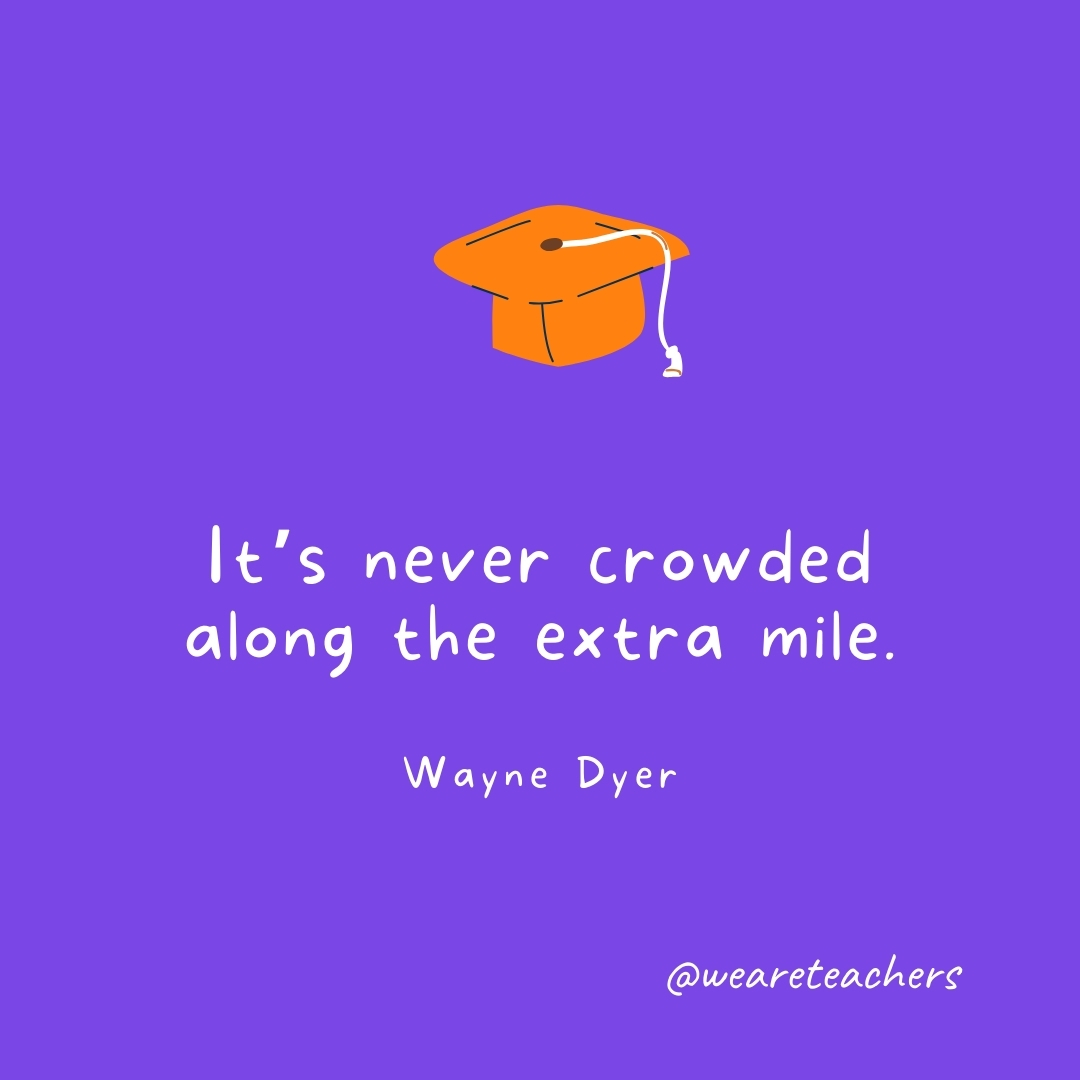 It’s never crowded along the extra mile. —Wayne Dyer Graduation Quotes: It’s never crowded along the extra mile. —Wayne Dyer