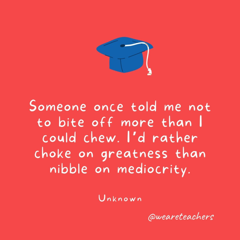 Someone once told me not to bite off more than I could chew. I’d rather choke on greatness than nibble on mediocrity. —Unknown Someone once told me not to bite off more than I could chew. I'd rather choke on greatness than nibble on mediocrity. —Unknown