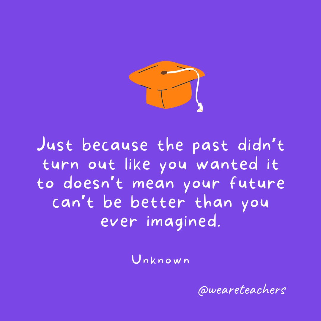 Graduation Quotes 33_v2 Just because the past didn’t turn out like you wanted it to doesn’t mean your future can’t be better than you ever imagined. —Unknown