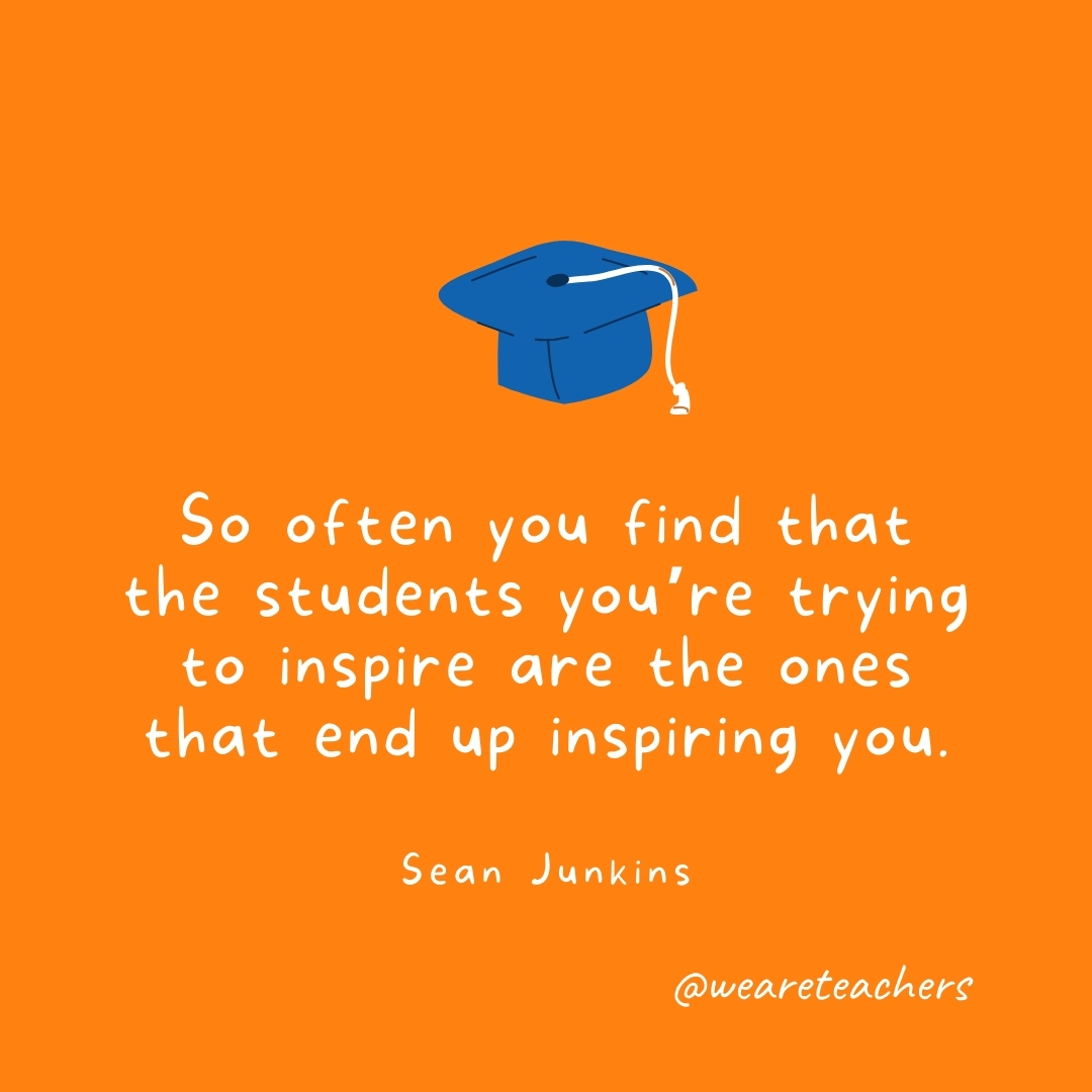So often you find that the students you’re trying to inspire are the ones that end up inspiring you. —Sean Junkins So often you find that the students you’re trying to inspire are the ones that end up inspiring you. —Sean Junkins