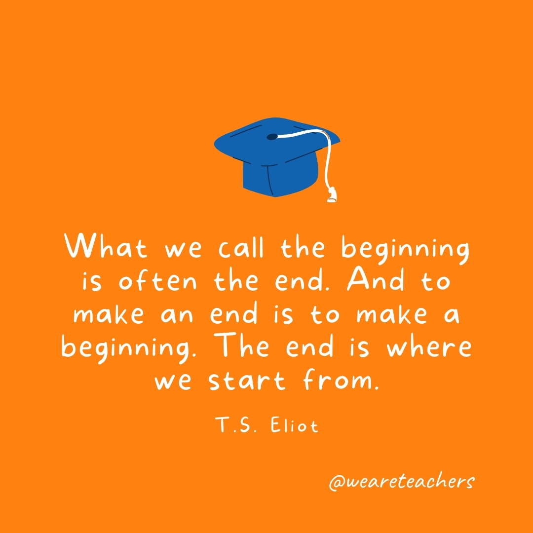 What we call the beginning is often the end. And to make an end is to make a beginning. The end is where we start from. —T.S. Eliot What we call the beginning is often the end. And to make an end is to make a beginning. The end is where we start from. —T.S. Eliot