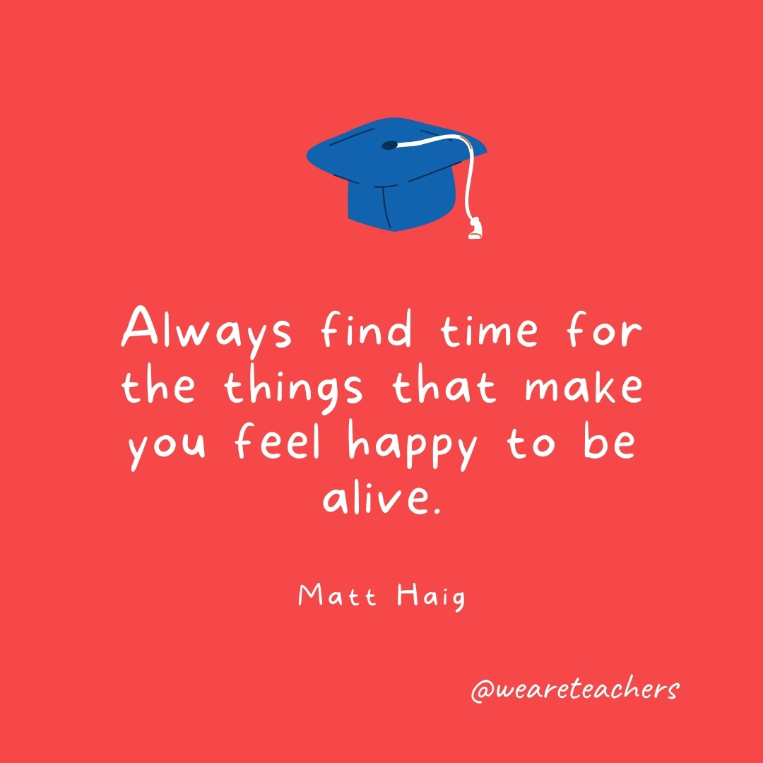 Always find time for the things that make you feel happy to be alive. —Matt Haig Always find time for the things that make you feel happy to be alive. —Matt Haig