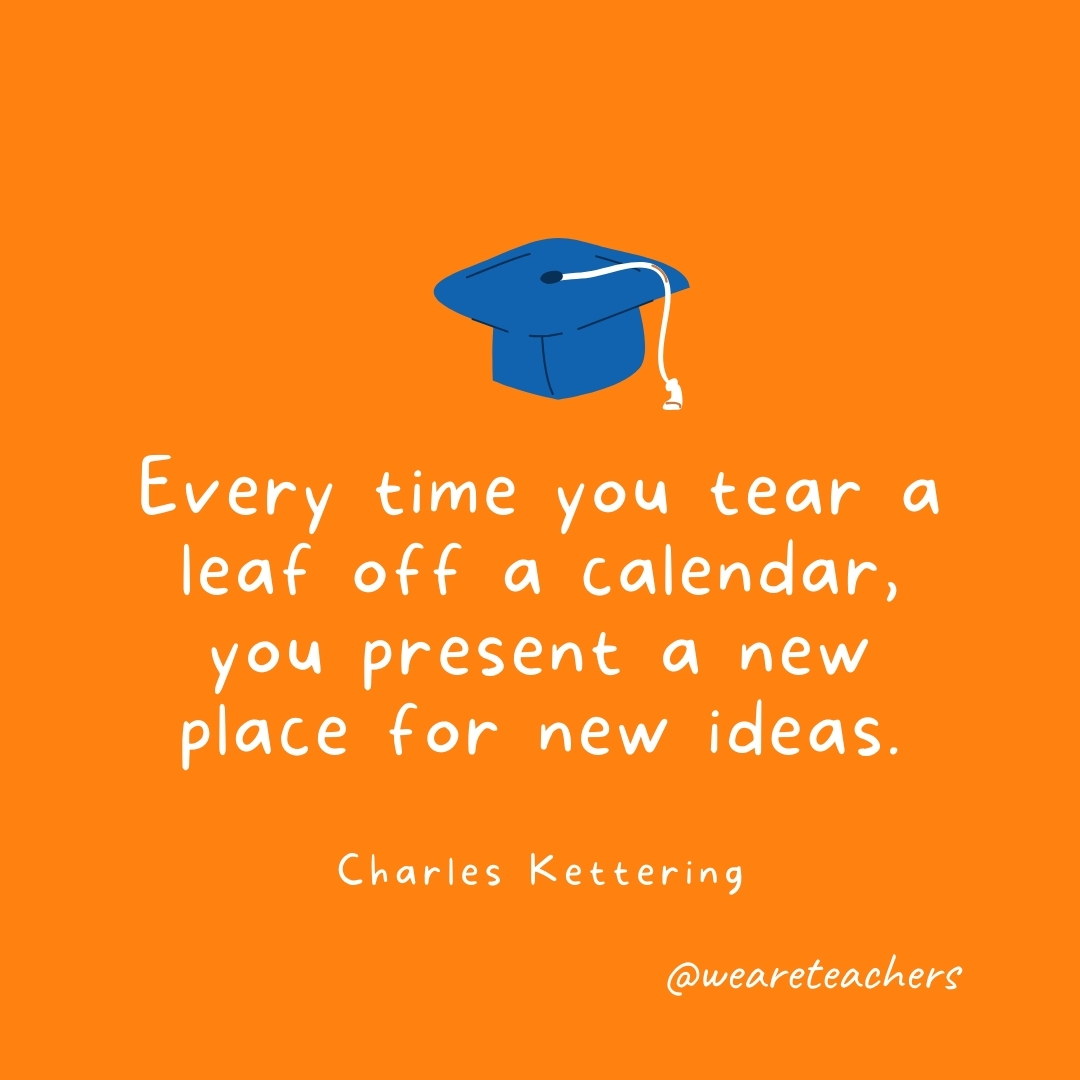 Every time you tear a leaf off a calendar, you present a new place for new ideas. —Charles Kettering Every time you tear a leaf off a calendar, you present a new place for new ideas. —Charles Kettering