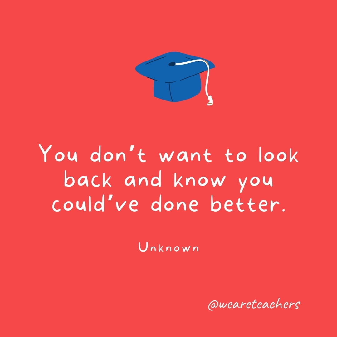 You don’t want to look back and know you could’ve done better. —Unknown You don’t want to look back and know you could’ve done better. —Unknown