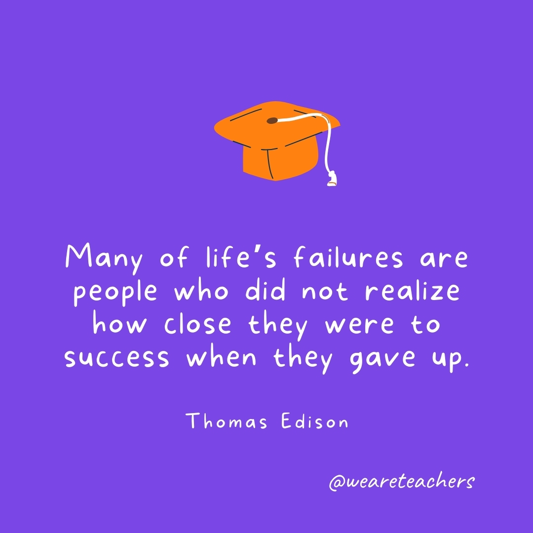 Many of life’s failures are people who did not realize how close they were to success when they gave up. —Thomas Edison Graduation Quotes: Many of life’s failures are people who did not realize how close they were to success when they gave up. —Thomas Edison