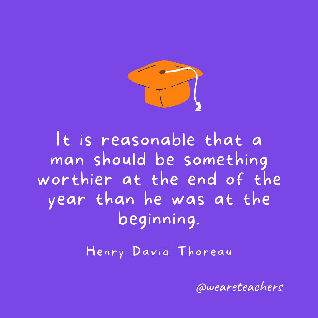 Graduation Quotes 51_v2 It is reasonable that a man should be something worthier at the end of the year than he was at the beginning. —Henry David Thoreau