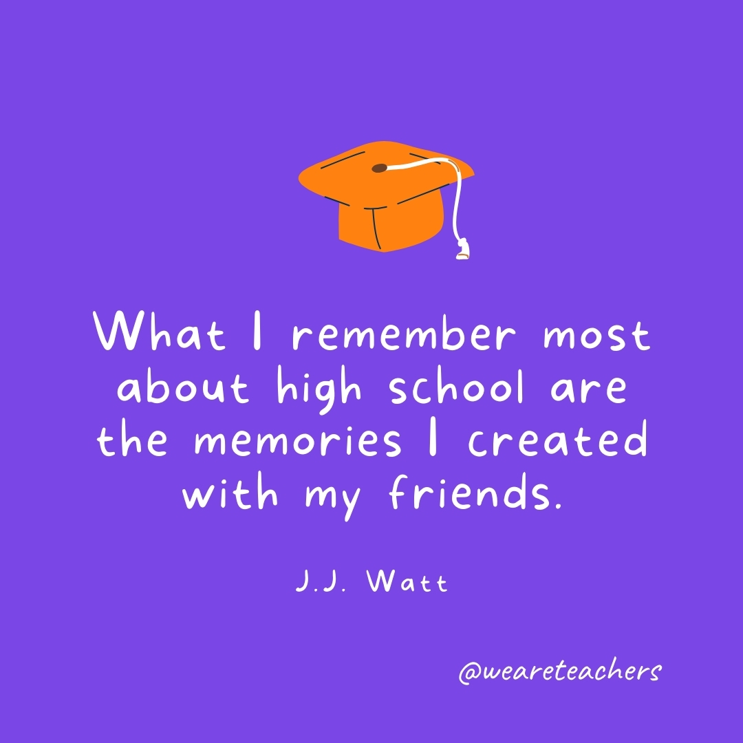 What I remember most about high school are the memories I created with my friends. —J.J. Watt Graduation Quotes: What I remember most about high school are the memories I created with my friends. —J.J. Watt