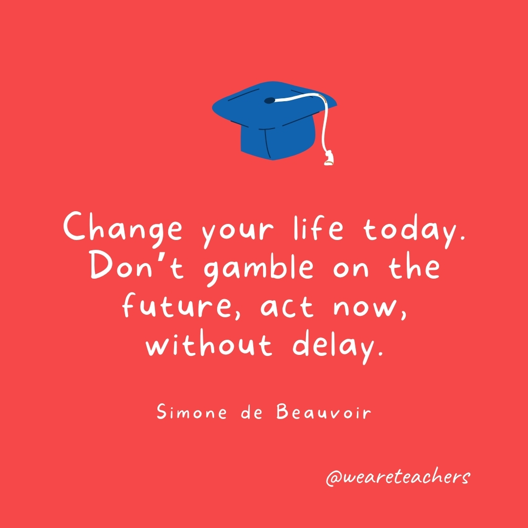 Change your life today. Don’t gamble on the future, act now, without delay. —Simone de Beauvoir Change your life today. Don't gamble on the future, act now, without delay. —Simone de Beauvoir