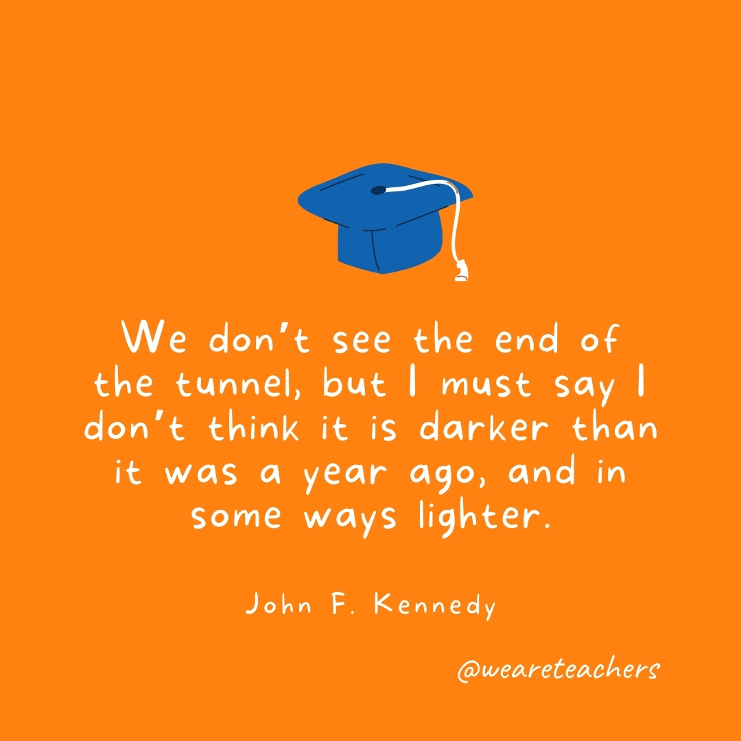 We don’t see the end of the tunnel, but I must say I don’t think it is darker than it was a year ago, and in some ways lighter. —John F. Kennedy We don't see the end of the tunnel, but I must say I don't think it is darker than it was a year ago, and in some ways lighter. —John F. Kennedy