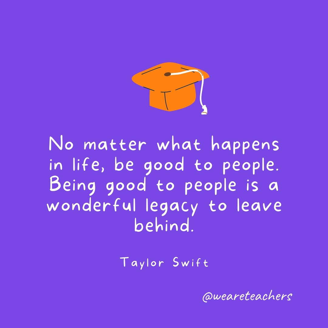 No matter what happens in life, be good to people. Being good to people is a wonderful legacy to leave behind. —Taylor Swift Graduation Quotes: No matter what happens in life, be good to people. Being good to people is a wonderful legacy to leave behind. —Taylor Swift