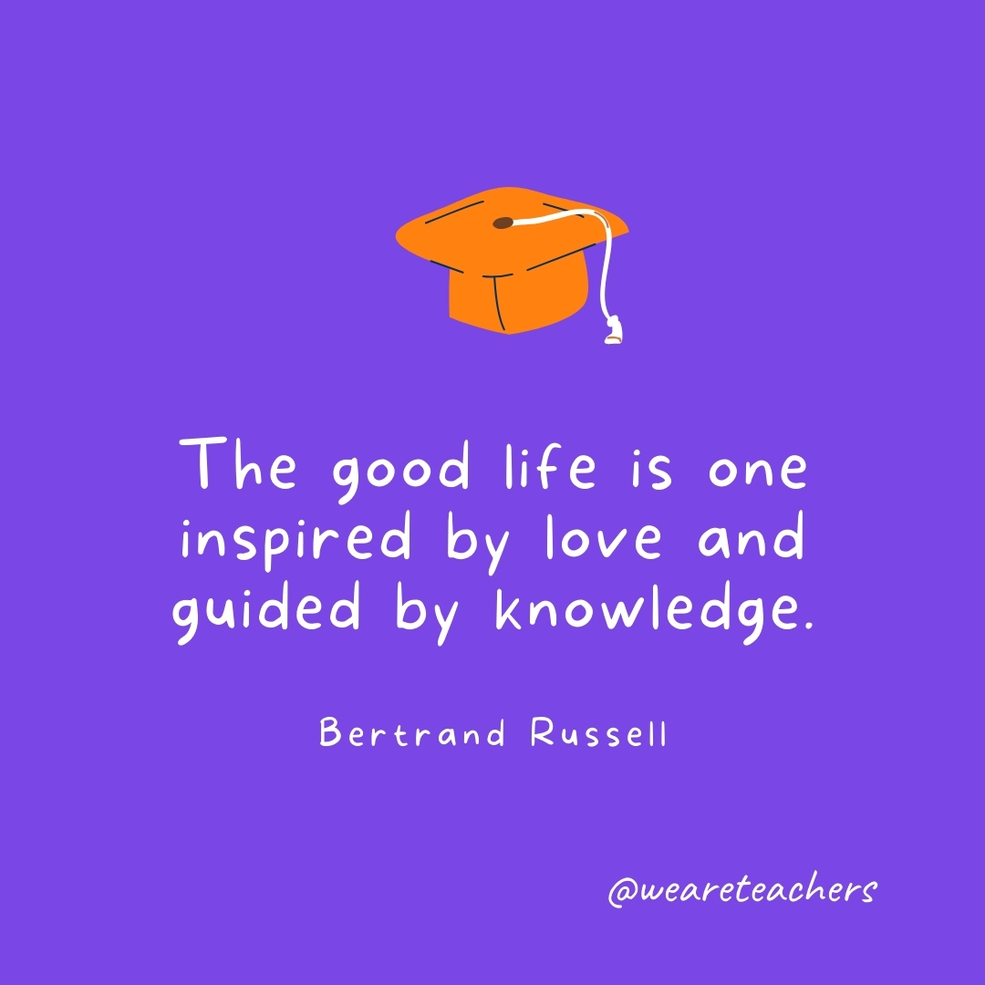 The good life is one inspired by love and guided by knowledge. —Bertrand Russell Graduation Quotes: The good life is one inspired by love and guided by knowledge. —Bertrand Russell