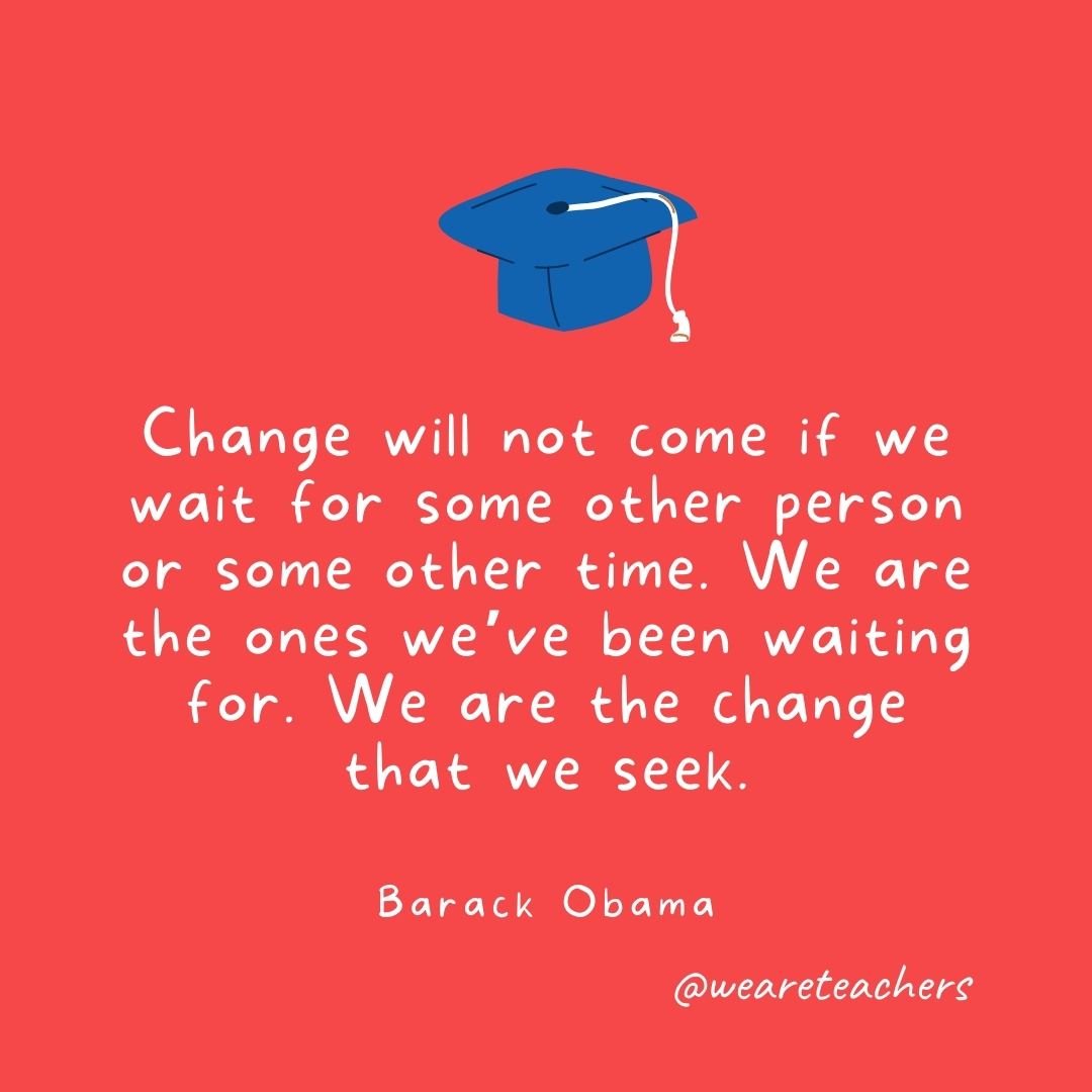 Change will not come if we wait for some other person or some other time. We are the ones we’ve been waiting for. We are the change that we seek. —Barack Obama Change will not come if we wait for some other person or some other time. We are the ones we've been waiting for. We are the change that we seek. —Barack Obama