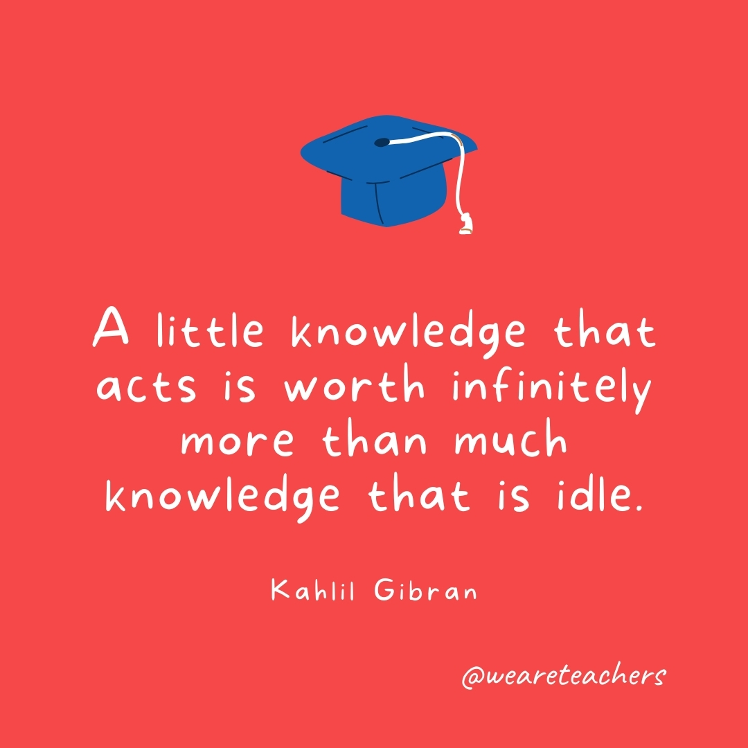 A little knowledge that acts is worth infinitely more than much knowledge that is idle. —Kahlil Gibran A little knowledge that acts is worth infinitely more than much knowledge that is idle. —Kahlil Gibran