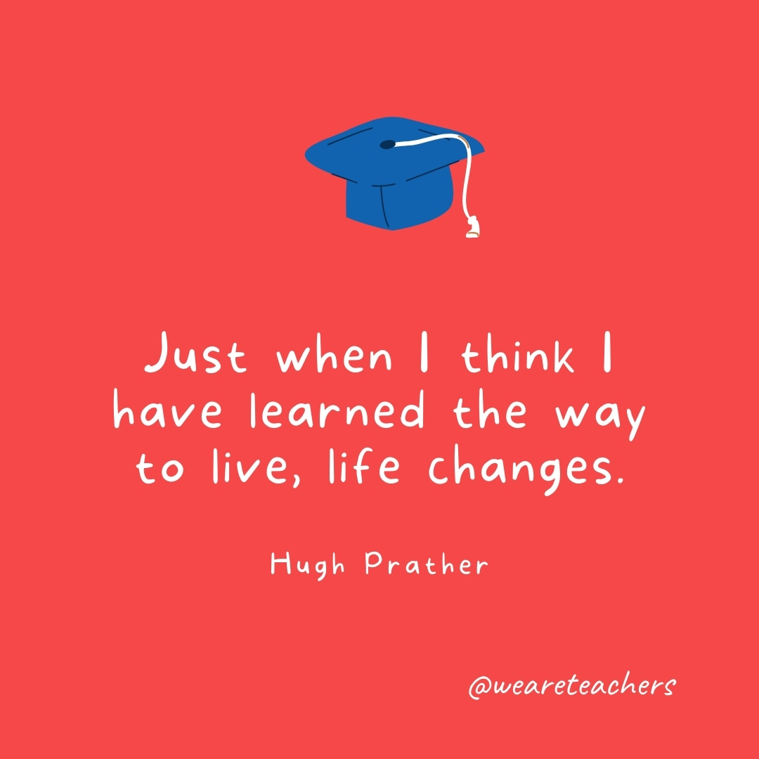 Just when I think I have learned the way to live, life changes. —Hugh Prather Just when I think I have learned the way to live, life changes. —Hugh Prather