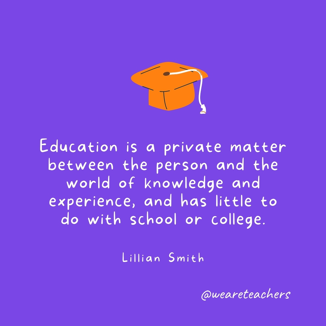 Education is a private matter between the person and the world of knowledge and experience, and has little to do with school or college. —Lillian Smith Graduation Quotes: Education is a private matter between the person and the world of knowledge and experience, and has little to do with school or college. —Lillian Smith