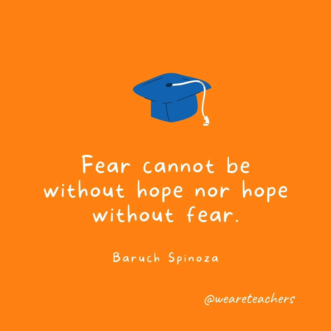 Fear cannot be without hope nor hope without fear. —Baruch Spinoza Fear cannot be without hope nor hope without fear. —Baruch Spinoza