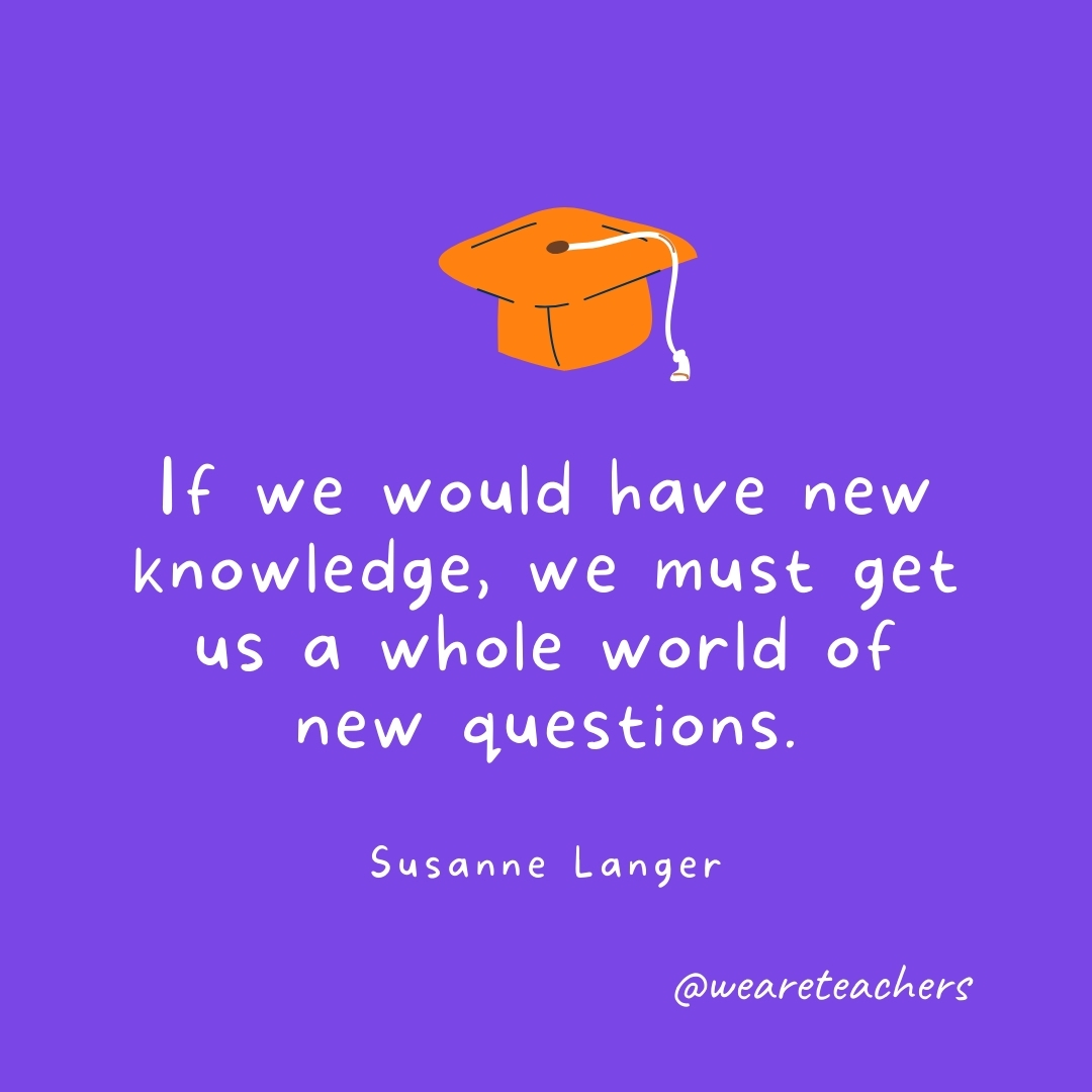 If we would have new knowledge, we must get us a whole world of new questions. —Susanne Langer Graduation Quotes: If we would have new knowledge, we must get us a whole world of new questions. —Susanne Langer