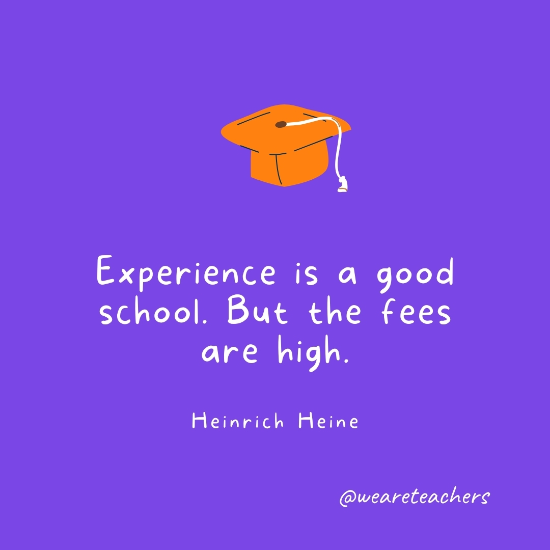 Experience is a good school. But the fees are high. —Heinrich Heine Graduation Quotes: Experience is a good school. But the fees are high. —Heinrich Heine