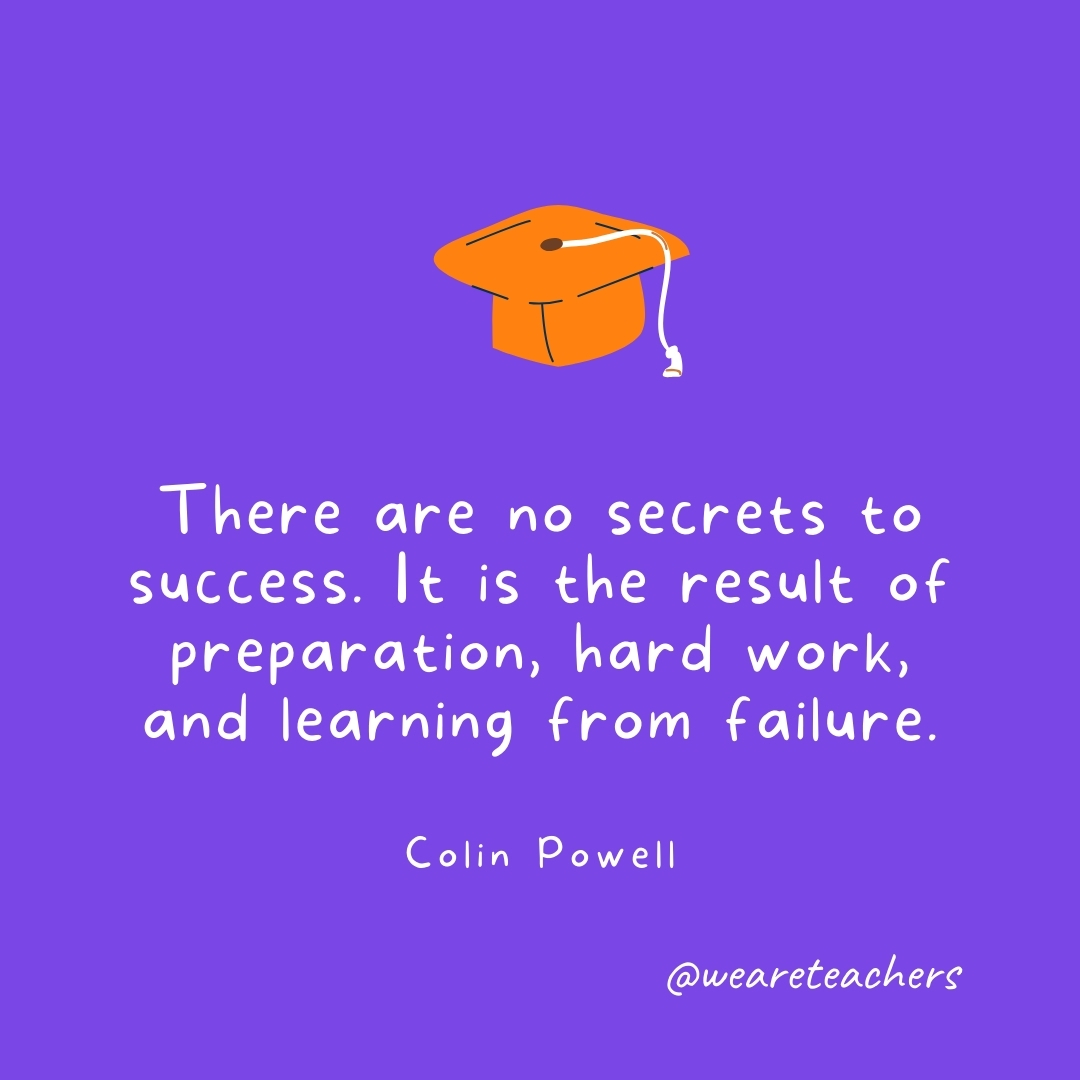 There are no secrets to success. It is the result of preparation, hard work, and learning from failure. —Colin Powell Graduation Quotes: There are no secrets to success. It is the result of preparation, hard work, and learning from failure. —Colin Powell