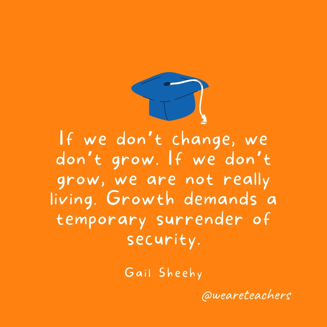 If we don’t change, we don’t grow. If we don’t grow, we are not really living. Growth demands a temporary surrender of security. —Gail Sheehy If we don't change, we don't grow. If we don't grow, we are not really living. Growth demands a temporary surrender of security. —Gail Sheehy