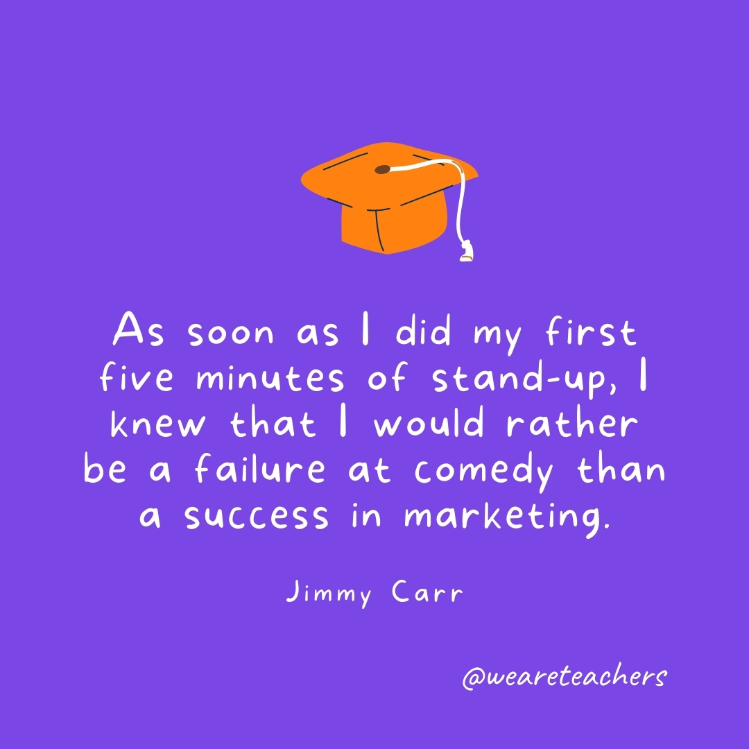 As soon as I did my first five minutes of stand-up, I knew that I would rather be a failure at comedy than a success in marketing. —Jimmy Carr Graduation Quotes: As soon as I did my first five minutes of stand-up, I knew that I would rather be a failure at comedy than a success in marketing. —Jimmy Carr