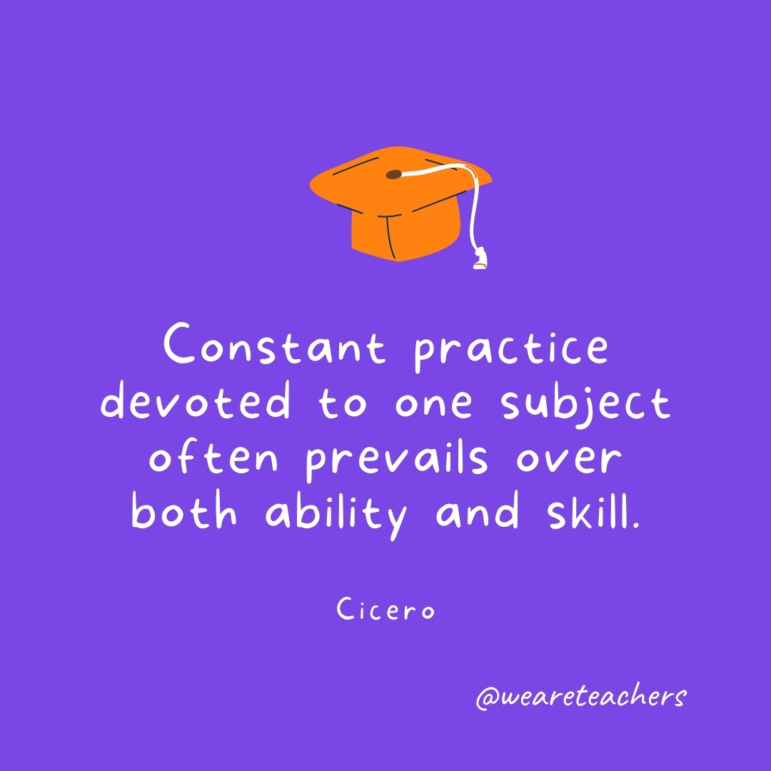Constant practice devoted to one subject often prevails over both ability and skill. —Cicero Graduation Quotes: Constant practice devoted to one subject often prevails over both ability and skill. —Cicero