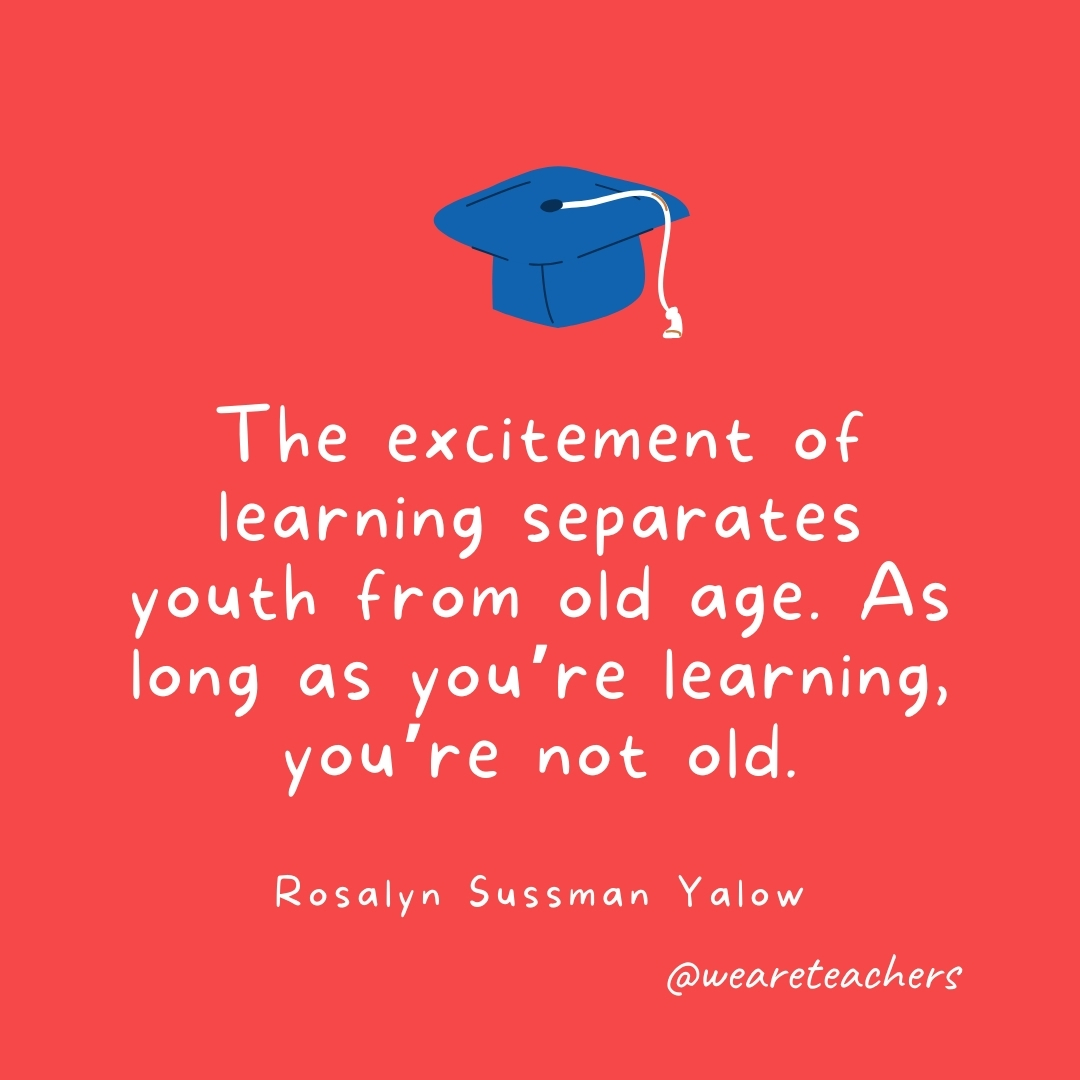 The excitement of learning separates youth from old age. As long as you’re learning, you’re not old. —Rosalyn Sussman Yalow The excitement of learning separates youth from old age. As long as you're learning, you're not old. —Rosalyn Sussman Yalow