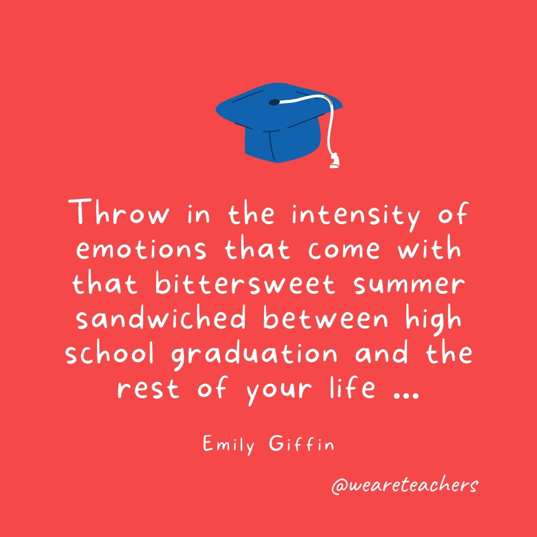 Throw in the intensity of emotions that come with that bittersweet summer sandwiched between high school graduation and the rest of your life … —Emily Giffin Throw in the intensity of emotions that come with that bittersweet summer sandwiched between high school graduation and the rest of your life ... —Emily Giffin