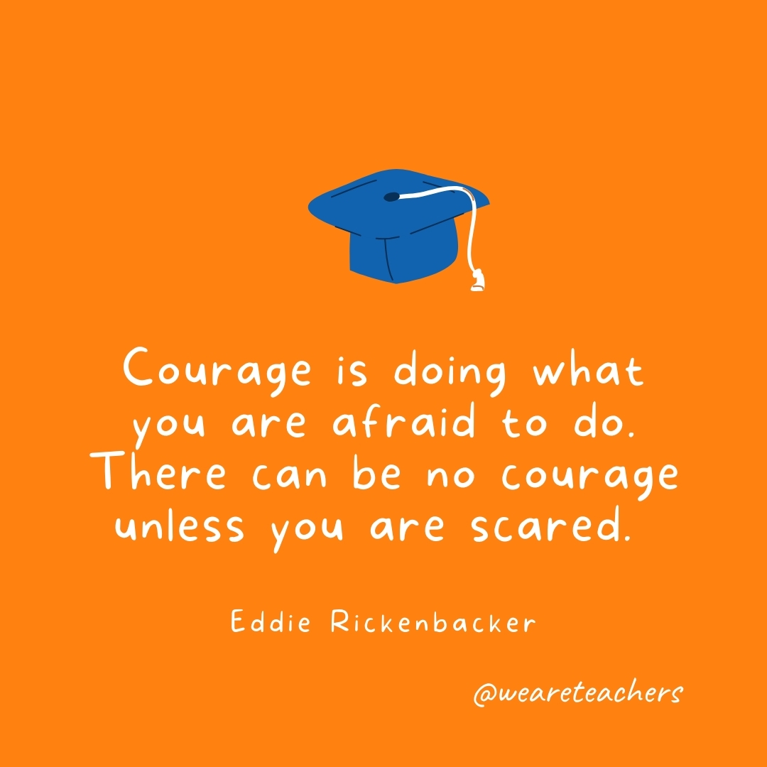 Courage is doing what you are afraid to do. There can be no courage unless you are scared. —Eddie Rickenbacker Courage is doing what you are afraid to do. There can be no courage unless you are scared. —Eddie Rickenbacker