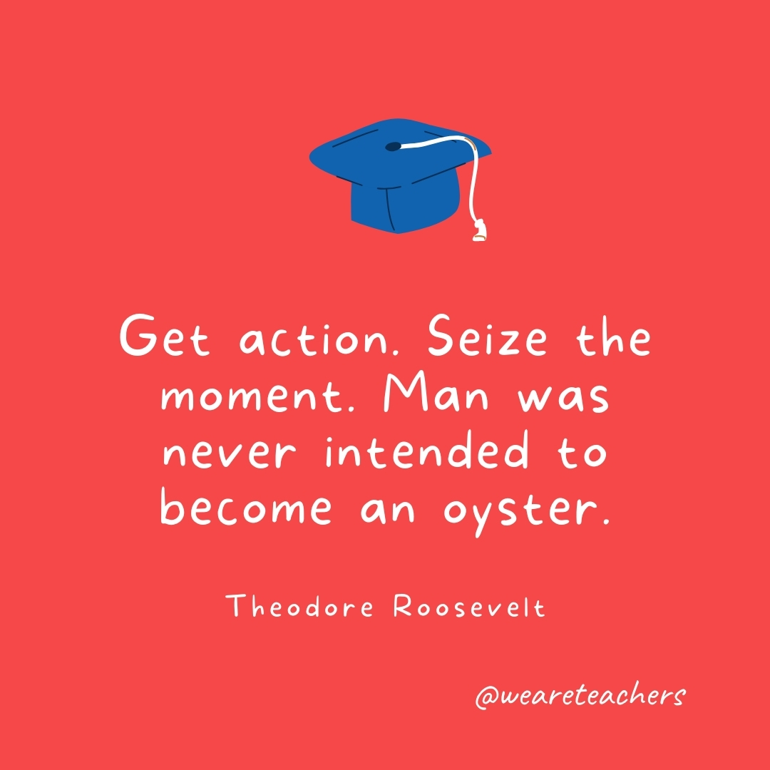 Get action. Seize the moment. Man was never intended to become an oyster. —Theodore Roosevelt Get action. Seize the moment. Man was never intended to become an oyster. —Theodore Roosevelt