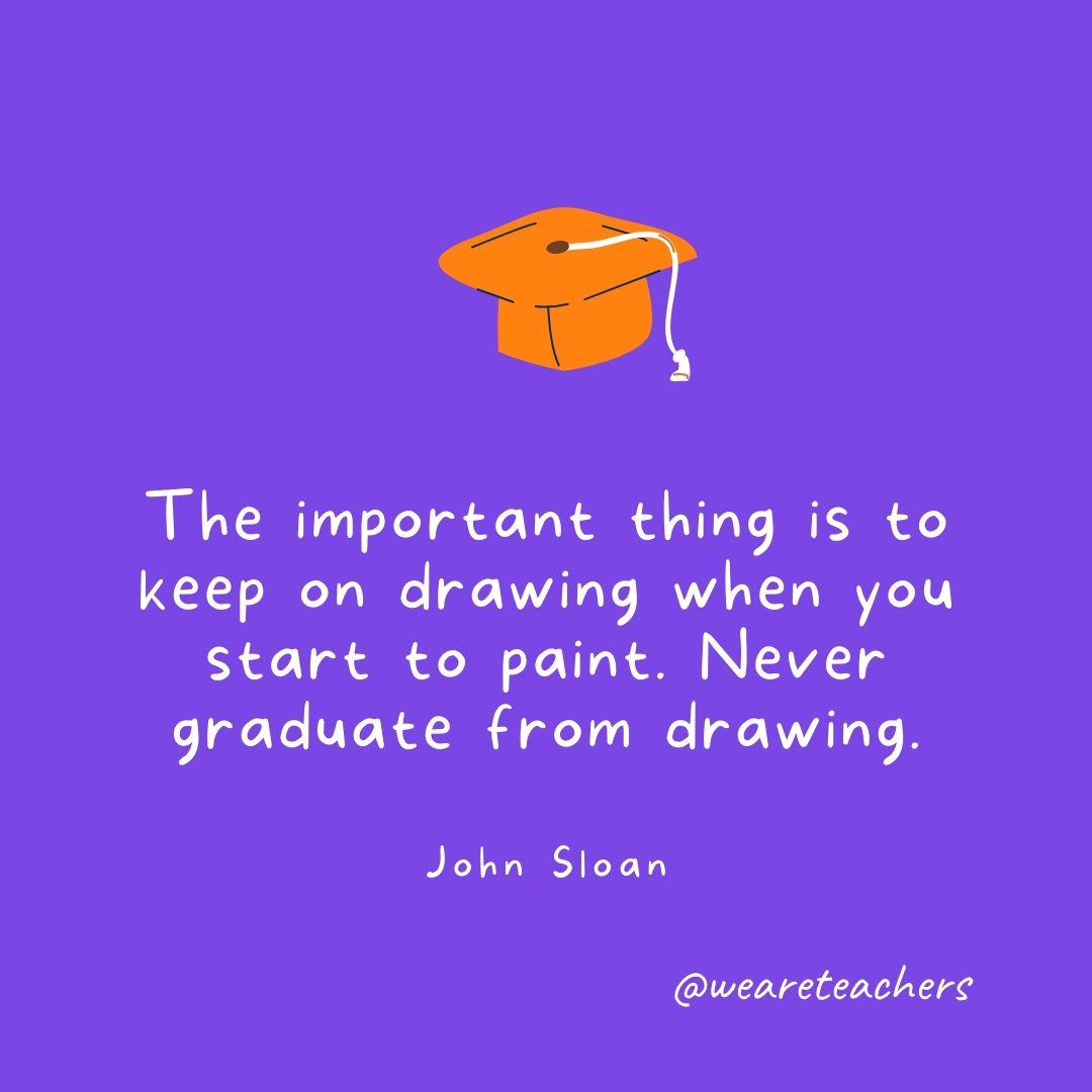 The important thing is to keep on drawing when you start to paint. Never graduate from drawing. —John Sloan Graduation Quotes: The important thing is to keep on drawing when you start to paint. Never graduate from drawing. —John Sloan
