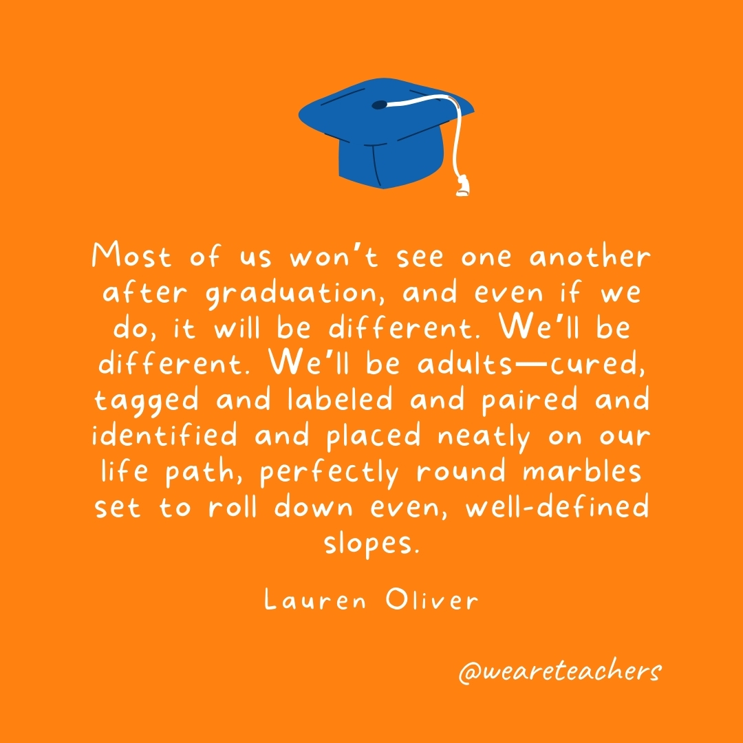 Most of us won’t see one another after graduation, and even if we do, it will be different. We’ll be different. We’ll be adults—cured, tagged and labeled and paired and identified and placed neatly on our life path, perfectly round marbles set to roll down even, well-defined slopes. —Lauren Oliver Most of us won't see one another after graduation, and even if we do, it will be different. We'll be different. We'll be adults—cured, tagged and labeled and paired and identified and placed neatly on our life path, perfectly round marbles set to roll down even, well-defined slopes. —Lauren Oliver
