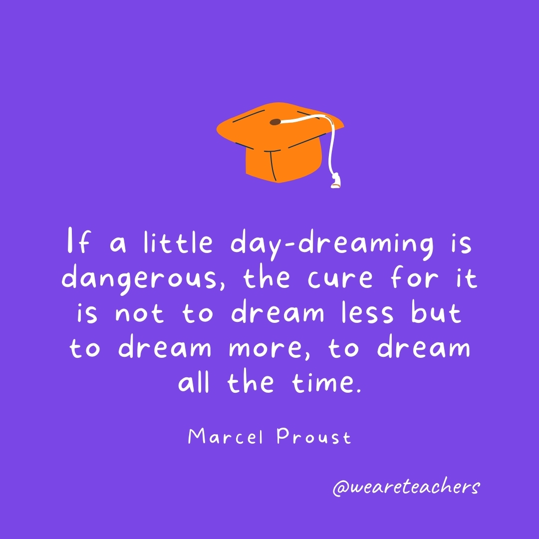 If a little day-dreaming is dangerous, the cure for it is not to dream less but to dream more, to dream all the time. —Marcel Proust Graduation Quotes: If a little day-dreaming is dangerous, the cure for it is not to dream less but to dream more, to dream all the time. —Marcel Proust