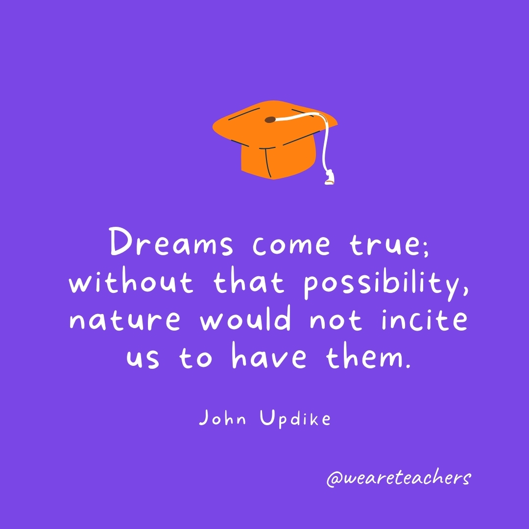 Dreams come true; without that possibility, nature would not incite us to have them. —John Updike Graduation Quotes: Dreams come true; without that possibility, nature would not incite us to have them. —John Updike