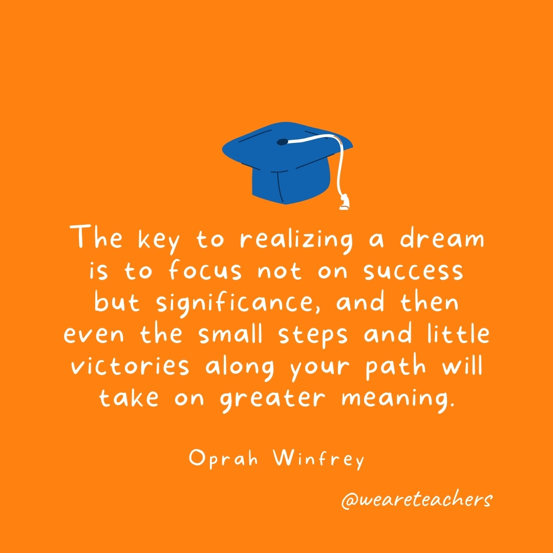 The key to realizing a dream is to focus not on success but significance, and then even the small steps and little victories along your path will take on greater meaning. —Oprah Winfrey The key to realizing a dream is to focus not on success but significance, and then even the small steps and little victories along your path will take on greater meaning. —Oprah Winfrey