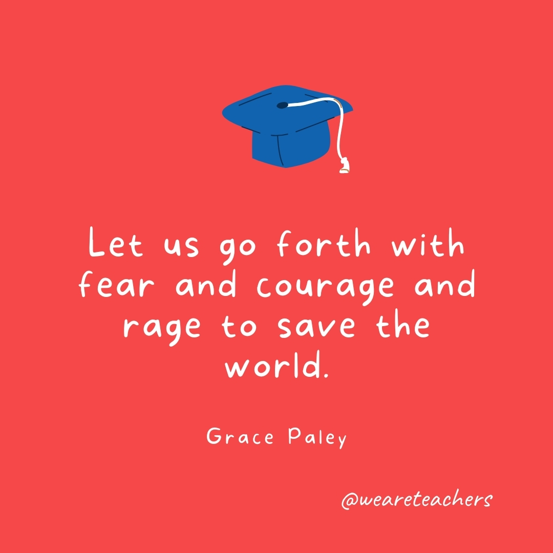 Let us go forth with fear and courage and rage to save the world. —Grace Paley Let us go forth with fear and courage and rage to save the world. —Grace Paley