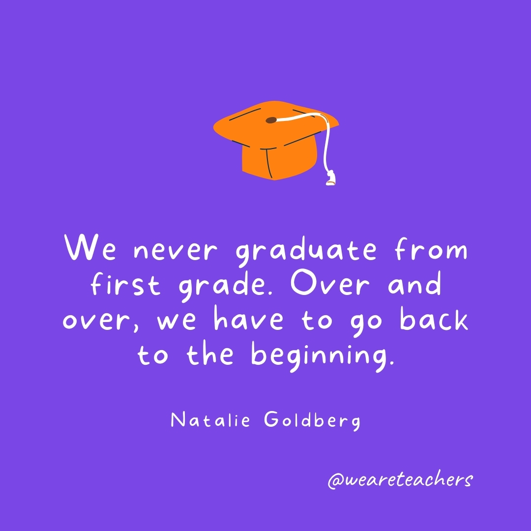 We never graduate from first grade. Over and over, we have to go back to the beginning. —Natalie Goldberg Graduation Quotes: We never graduate from first grade. Over and over, we have to go back to the beginning. —Natalie Goldberg