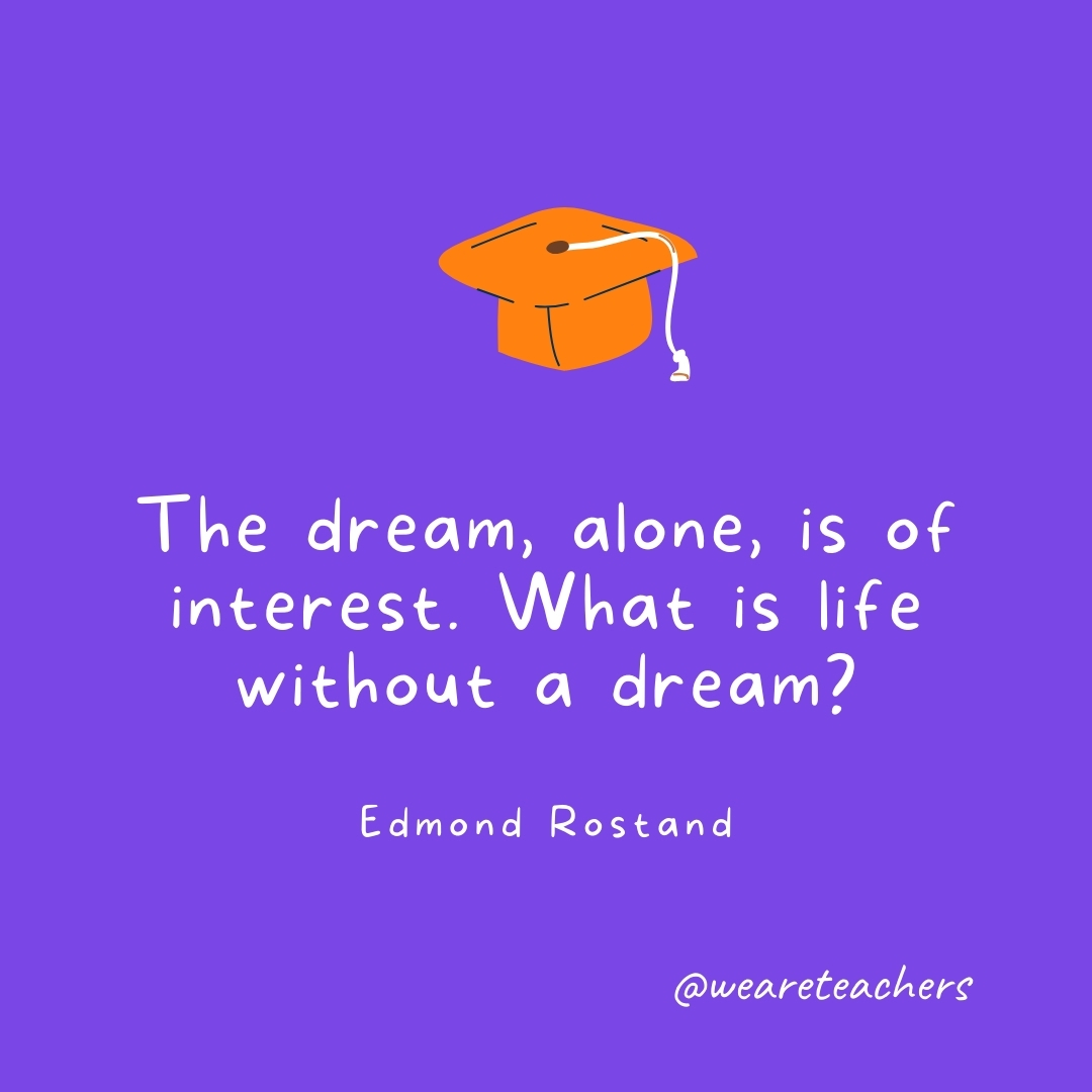 The dream, alone, is of interest. What is life without a dream? —Edmond Rostand Graduation Quotes: The dream, alone, is of interest. What is life without a dream? —Edmond Rostand